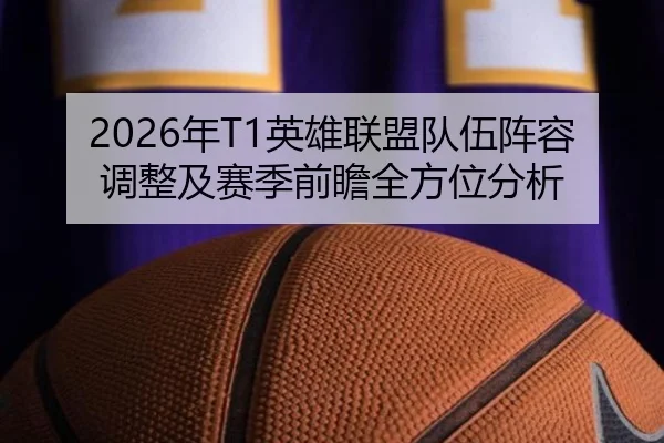 2026年T1英雄联盟队伍阵容调整及赛季前瞻全方位分析